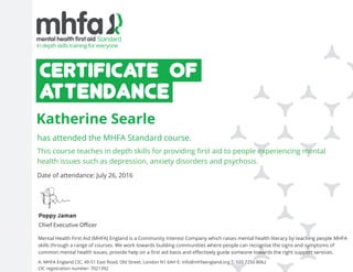 This course teaches in depth skills for providing first aid to people experiencing mental
health issues such as depression, anxiety disorders and psychosis.
Katherine Searle
has attended the MHFA Standard course.
A: MHFA England CIC, 49-51 East Road, Old Street, London N1 6AH E: info@mhfaengland.org T: 020 7250 8062
CIC registration number: 7021392
Mental Health First Aid (MHFA) England is a Community Interest Company which raises mental health literacy by teaching people MHFA
skills through a range of courses. We work towards building communities where people can recognise the signs and symptoms of
common mental health issues, provide help on a first aid basis and effectively guide someone towards the right support services.
Poppy Jaman
Chief Executive Officer
Date of attendance: July 26, 2016
 