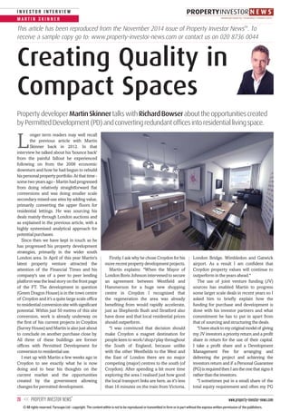 www.property-investor-news.com20 << PROPERTY INVESTOR NEWS
TM
M A R T I N S K I N N E R
I N V E S T O R I N T E R V I E W
L
onger term readers may well recall
the previous article with Martin
Skinner back in 2012. In that
interview he talked about his 'bounce back'
from the painful fallout he experienced
following on from the 2008 economic
downturn and how he had begun to rebuild
his personal property portfolio. At that time -
some two years ago - Martin had progressed
from doing relatively straightforward flat
conversions and was doing smaller scale
secondary mixed-use sites by adding value,
primarily converting the upper floors for
residential lettings. He was sourcing his
deals mainly through London auctions and
as explained in the previous article, with a
highly systemised analytical approach for
potential purchases.
Since then we have kept in touch as he
has progressed his property development
strategies, primarily in the wider south
London area. In April of this year Martin's
latest property venture attracted the
attention of the Financial Times and his
company's use of a peer to peer lending
platform was the lead story on the front page
of the FT. The development in question
(Green Dragon House) is in the town centre
of Croydon and it's a quite large scale office
to residential conversion site with significant
potential. Within just 50 metres of this site
conversion, work is already underway on
the first of his current projects in Croydon
(Surrey House) and Martin is also just about
to conclude on another purchase close by.
All three of these buildings are former
offices with Permitted Development for
conversion to residential use.
I met up with Martin a few weeks ago in
Croydon to see exactly what he is now
doing and to hear his thoughts on the
current market and the opportunities
created by the government allowing
changes for permitted development.
Firstly, I ask why he chose Croydon for his
more recent property development projects.
Martin explains: "When the Mayor of
London Boris Johnson intervened to secure
an agreement between Westfield and
Hammerson for a huge new shopping
centre in Croydon I recognised that
the regeneration the area was already
benefiting from would rapidly accelerate,
just as Shepherds Bush and Stratford also
have done and that local residential prices
should outperform.
"I was convinced that decision should
make Croydon a magnet destination for
people keen to work/shop/play throughout
the South of England, because unlike
with the other Westfields to the West and
the East of London there are no major
competing (major) centres to the south (of
Croydon). After spending a bit more time
exploring the area I realised just how good
the local transport links are here, as it's less
than 16 minutes on the train from Victoria,
London Bridge, Wimbledon and Gatwick
airport. As a result I am confident that
Croydon property values will continue to
outperform in the years ahead."
The use of joint venture funding (JV)
sources has enabled Martin to progress
some larger scale deals in recent years so I
asked him to briefly explain how the
funding for purchase and development is
done with his investor partners and what
commitment he has to put in apart from
that of sourcing and structuring the deals.
"Ihavestucktomyoriginalmodelof giving
my JV investors a priority return and a profit
share in return for the use of their capital.
I take a profit share and a Development
Management Fee for arranging and
delivering the project and achieving the
investors return and if a Personal Guarantee
(PG)isrequiredthenIamtheonethatsignsit
ratherthantheinvestors.
"I sometimes put in a small share of the
total equity requirement and often my PG
PropertydeveloperMartinSkinnertalkswithRichardBowserabouttheopportunitiescreated
byPermittedDevelopment(PD)andconvertingredundantofficesintoresidentiallivingspace.
Creating Quality in
Compact Spaces
This article has been reproduced from the November 2014 issue of Property Investor NewsTM
. To
receive a sample copy go to: www.property-investor-news.com or contact us on 020 8736 0044
© All rights reserved. Farscape Ltd - copyright. The content within is not to be reproduced or transmitted in form or in part without the express written permission of the publishers.
 