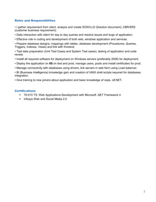Roles and Responsibilities
• I gather requirement from client, analyze and create SOW/LLD (Solution document), CBR/SRS
(customer business requirement).
• Daily interaction with client for day to day queries and resolve issues and bugs of application.
• Effective role in coding and development of both web, windows application and services.
• Prepare database designs, mappings with tables, database development (Procedures, Queries,
Triggers, Indexes, Views) and link with frontend.
• Test data preparation (Unit Test Cases and System Test cases), testing of application and code
review.
• Install all required software for deployment on Windows servers (preferably 2008) for deployment.
• Deploy the application on IIS on test and prod, manage users, pools and install certificates for prod.
• Manage connectivity with databases using drivers, link servers in web farm using Load balancer.
• BI (Business Intelligence) knowledge gain and creation of UNIX shell scripts required for databases
integration.
• Give training to new joiners about application and basic knowledge of oops, c#.NET.
Certifications
 70-515 TS: Web Applications Development with Microsoft .NET Framework 4
 Infosys Web and Social Media 2.0
2
 