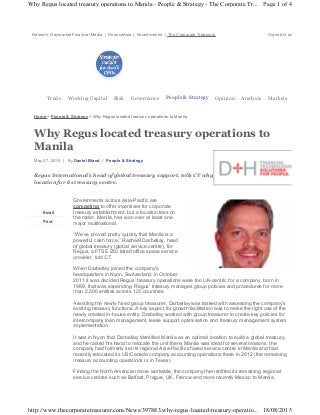 Network: Haymarket Financial Media | FinanceAsia | AsianInvestor | The Corporate Treasurer Signed in as
Trade Working Capital Risk Governance People & Strategy Opinion Analysis Markets
Home > People & Strategy > Why Regus located treasury operations to Manila
Why Regus located treasury operations to
Manila
May 27, 2015 | By Daniel Bland | People & Strategy
Regus International’s head of global treasury support, tells CT why Manila was the perfect
location for its treasury centre.
Governments across Asia-Pacific are
competing to offer incentives for corporate
treasury establishment, but a location less on
the radar, Manila, has won over at least one
major multinational.
“We’ve proved pretty quickly that Manila is a
powerful cash force,” Raphaël Darbellay, head
of global treasury (global service centre), for
Regus, a FTSE 250 listed office space service
provider, told CT.
When Darbellay joined the company’s
headquarters in Nyon, Switzerland, in October
2011 it was decided Regus’ treasury operations were too UK-centric for a company, born in
1989, that was expanding. Regus’ treasury manages group policies and procedures for more
than 2,500 entities across 120 countries.
Assisting the newly hired group treasurer, Darbellay was tasked with assessing the company’s
existing treasury functions. A key aspect for growth facilitation was to make the right use of the
newly created in-house entity. Darbellay worked with group treasurer to create key policies for
intercompany loan management, lease support optimisation and treasury management system
implementation.
It was in Nyon that Darbellay identified Manila as an optimal location to build a global treasury,
and he raised his hand to relocate the unit there. Manila was ideal for several reasons: the
company had formerly set its regional Asia-Pacific shared service centre in Manila and had
recently relocated its US/Canada company accounting operations there in 2012 (the remaining
treasury accounting operations is in Texas).
Finding the North American move workable, the company then shifted its remaining regional
service centres such as Belfast, Prague, UK, France and more recently Mexico to Manila.
Email
Print
Page 1 of 4Why Regus located treasury operations to Manila - People & Strategy - The Corporate Tr...
18/08/2015http://www.thecorporatetreasurer.com/News/397883,why-regus-located-treasury-operatio...
 