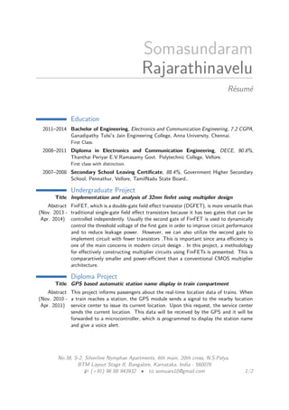 Somasundaram
Rajarathinavelu
Résumé
Education
2011–2014 Bachelor of Engineering, Electronics and Communication Engineering, 7.2 CGPA,
Ganadipathy Tulsi’s Jain Engineering College, Anna University, Chennai.
First Class.
2008–2011 Diploma in Electronics and Communication Engineering, DECE, 90.8%,
Thanthai Periyar E.V.Ramasamy Govt. Polytechnic College, Vellore.
First class with distinction.
2007–2008 Secondary School Leaving Certiﬁcate, 88.4%, Government Higher Secondary
School, Pennathur, Vellore, TamilNadu State Board..
Undergraduate Project
Title Implementation and analysis of 32nm ﬁnfet using multiplier design
Abstract
(Nov. 2013 -
Apr. 2014)
FinFET, which is a double-gate ﬁeld eﬀect transistor (DGFET), is more versatile than
traditional single-gate ﬁeld eﬀect transistors because it has two gates that can be
controlled independently. Usually the second gate of FinFET is used to dynamically
control the threshold voltage of the ﬁrst gate in order to improve circuit performance
and to reduce leakage power. However, we can also utilize the second gate to
implement circuit with fewer transistors .This is important since area eﬃciency is
one of the main concerns in modern circuit design . In this project, a methodology
for eﬀectively constructing multiplier circuits using FinFETs is presented. This is
comparartively smaller and power-eﬃcient than a conventional CMOS multiplier
architecture.
Diploma Project
Title GPS based automatic station name display in train compartment
Abstract
(Nov. 2010 -
Apr. 2011)
This project informs passengers about the real-time location data of trains. When
a train reaches a station, the GPS module sends a signal to the nearby location
service center to issue its current location. Upon this request, the service center
sends the current location. This data will be received by the GPS and it will be
forwarded to a microcontroller, which is programmed to display the station name
and give a voice alert.
No.38, S-2, Silverline Nymphae Apartments, 6th main, 20th cross, N.S.Palya,
BTM Layout Stage II, Bangalore, Karnataka, India - 560076
(+91) 96 88 943932 • somuars10@gmail.com 1/2
 
