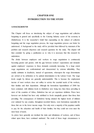 1
CHAPTER ONE
INTRODUCTION TO THE STUDY
1.0 BACKGROUND
This Chapter will focus on introducing the subject of wage negotiations and collective
bargaining in general and specifically to the Catering Industry sector of the economy in
Zimbabwean. It is the researcher’s belief that expounding on the subject of collective
bargaining and the wage negotiation process, the wage negotiation process can better be
understood. A background to the study will be provided then followed by statement of the
problem and research objectives and research questions for the study. The chapter will
then conclude by giving a justification as to why it is necessary that this research be
undertaken.
The divide between employers and workers in wage negotiations is continuously
becoming greater and greater, with the gap between workers’ expectations and demands
against employers’ responses to those demands constantly increasing. To a large extent
wage negotiations are confrontational and characterized by extreme inflexibility. They
usually culminate in deadlocks, instead of agreements, whereupon the wage determinants
are arrived at by arbitration or by judicial determination in the Labour Court. The wage
levels sought by labour are generally understandable. This is because the employment
income of most workers does not suffice to service the essential needs of the workers,
their families and their dependants. Although the horrendous hyperinflation of 2008 has
been contained, with inflation levels in Zimbabwe now being less than those prevailing in
most of the countries of Africa, Zimbabwe has not yet experience deflation. Prices have
however not declined but have only stabilized to levels marginally greater than those then
prevailing. The consequences of Zimbabwe having attained the highest levels of inflation
ever endured by any country, throughout recorded history, were horrendous especially for
those that are in the lower income range. Not only were a majority of the populace unable
to pay for the education and health of their families, but they could not even meet the
most basic of needs.
As prices have generally not declined the trials and tribulations of workers, and of those
reliant upon them, have continued unabated. The result of those tragic circumstances is
 