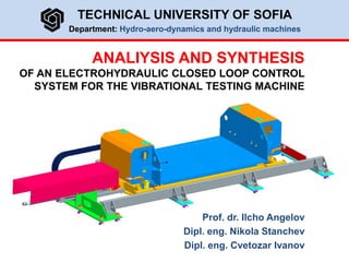 ANALIYSIS AND SYNTHESIS
OF AN ELECTROHYDRAULIC CLOSED LOOP CONTROL
SYSTEM FOR THE VIBRATIONAL TESTING MACHINE
TECHNICAL UNIVERSITY OF SOFIA
Department: Hydro-aero-dynamics and hydraulic machines
Prof. dr. Ilcho Angelov
Dipl. eng. Nikola Stanchev
Dipl. eng. Cvetozar Ivanov
 