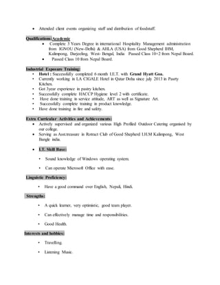  Attended client events organizing staff and distribution of foodstuff.
Qualifications:Academic
 Complete 3 Years Degree in international Hospitality Management administration
from IGNOU (New-Delhi) & AHLA (USA) from Good Shepherd IHM,
Kalimpong, Darjeeling, West- Bengal, India Passed Class 10+2 from Nepal Board.
 Passed Class 10 from Nepal Board.
Industrial Exposure Training:
• Hotel : Successfully completed 6 month I.E.T. with Grand Hyatt Goa.
• Currently working in LA CIGALE Hotel in Qatar Doha since july 2013 in Pasrty
Kitchen.
• Got 3year experience in pastry kitchen.
• Successfully complete HACCP Hygiene level 2 with certificate.
• Have done training in service attitude, ART as well as Signature Art.
• Successfully complete training in product knowledge.
• Have done training in fire and safety.
Extra Curricular Activities and Achievements:
 Actively supervised and organized various High Profiled Outdoor Catering organised by
our college.
 Serving as Asst.treasure in Rotract Club of Good Shepherd I.H.M Kalimpong, West
Bangle india.
 I.T. Skill Base:
• Sound knowledge of Windows operating system.
• Can operate Microsoft Office with ease.
Linguistic Proficiency:
• Have a good command over English, Nepali, Hindi.
Strengths:
• A quick learner, very optimistic, good team player.
• Can effectively manage time and responsibilities.
• Good Health.
Interests and hobbies:
• Travelling.
• Listening Music.
 