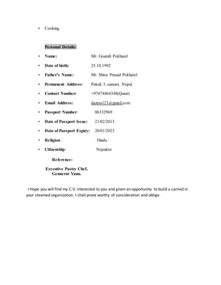 • Cooking.
Personal Details:
• Name: Mr. Gourab Pokharel
• Date of birth: 25.10.1992
• Father’s Name: Mr. Shiva Prasad Pokharel
• Permanent Address: Pakali 3, sunsari, Nepal.
• Contact Number: +97474464348(Qatar)
• Email Address: dazess121@gmail.com
• Passport Number: 06332969
• Date of Passport Issue: 21/02/2013
• Date of Passport Expiry: 20/01/2023
• Religion : Hindu
• Citizenship: Nepalese
Reference:
Executive Pastry Chef,
Gennerat Yann.
I Hope you will find my C.V. interested to you and given an opportunity to build a carried in
your steamed organization. I shall prove worthy of consideration and oblige.
 