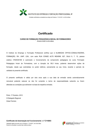 Entidade certificadora competente ao abrigo da Portaria n.º 214/ 2011, de 30 de Maio 
Certificado 
CURSO DE FORMAÇÃO PEDAGÓGICA INICIAL DE FORMADORES 
(Portaria 214/2011 de 30 de Maio) 
O Instituto do Emprego e Formação Profissional certifica que à ALAMEDAS OFFICE-CONSULTADORIA, 
FORMAÇÃO, RH, UNIP. LDA., com sede RUA CONDE ALTO MEARIM, 827, SALA 6, 7, 12, pessoa 
coletiva nº504035169 é autorizado o funcionamento da componente pedagógica do curso Formação 
Pedagógica Inicial de Formadores, com a duração de 90,0 horas, podendo desenvolver ações de 
formação, desde que submetidas no portal netforce, previamente ao seu início, durante o período de 
validade do presente certificado. 
O presente certificado é válido por dois anos após a sua data de emissão sendo automaticamente 
renovável podendo caducar se não for cumprido o termo de responsabilidade subscrito ou forem 
alteradas as condições que estiveram na base da respetiva emissão. 
Porto, 17 Outubro, 2012 
O Delegado Regional 
César Ferreira 
Certificado de Autorização de Funcionamento n.º C116003 
Validação digital de acordo com a Portaria n.º 214/2011, de 30 de Maio 
Pode ser consultado no portal http://netforce.iefp.pt 
