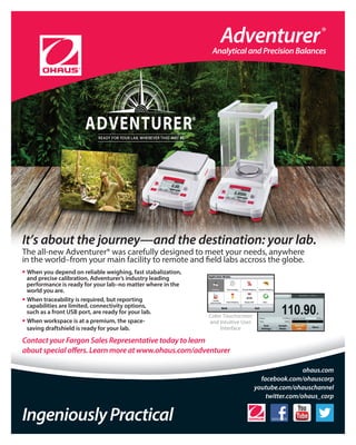 It’s about the journey—and the destination: your lab.
The all-new Adventurer® was carefully designed to meet your needs, anywhere
in the world–from your main facility to remote and field labs accross the globe.
• When you depend on reliable weighing, fast stabalization,
and precise calibration, Adventurer’s industry leading
performance is ready for your lab–no matter where in the
world you are.
• When traceability is required, but reporting
capabilities are limited, connectivity options,
such as a front USB port, are ready for your lab.
• When workspace is at a premium, the space-
saving draftshield is ready for your lab.
Contact your Fargon Sales Representative today to learn
about special offers. Learn more at www.ohaus.com/adventurerabout special offers. Learn more at www.ohaus.com/adventurer
IngeniouslyPractical
ohaus.com
facebook.com/ohauscorp
youtube.com/ohauschannel
twitter.com/ohaus_corp
Color Touchscreen
and Intuitive User
Interface
Adventurer®
Analytical and Precision Balances
 