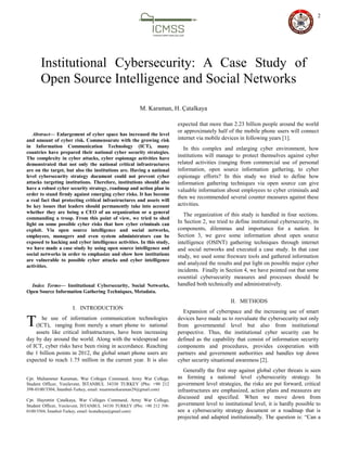 2

Abstract— Enlargement of cyber space has increased the level
and amount of cyber risk. Commensurate with the growing risk
in Information Communication Technology (ICT), many
countries have prepared their national cyber security strategies.
The complexity in cyber attacks, cyber espionage activities have
demonstrated that not only the national critical infrastructures
are on the target, but also the institutions are. Having a national
level cybersecurity strategy document could not prevent cyber
attacks targeting institutions. Therefore, institutions should also
have a robust cyber security strategy, roadmap and action plan in
order to stand firmly against emerging cyber risks. It has become
a real fact that protecting critical infrastructures and assets will
be key issues that leaders should permanently take into account
whether they are being a CEO of an organization or a general
commanding a troop. From this point of view, we tried to shed
light on some possible cyber risks that how cyber criminals can
exploit. Via open source intelligence and social networks,
employees, managers and even system administrators can be
exposed to hacking and cyber intelligence activities. In this study,
we have made a case study by using open source intelligence and
social networks in order to emphasize and show how institutions
are vulnerable to possible cyber attacks and cyber intelligence
activities.
Index Terms— Institutional Cybersecurity, Social Networks,
Open Source Information Gathering Techniques, Metadata.
I. INTRODUCTION
he use of information communication technologies
(ICT), ranging from merely a smart phone to national
assets like critical infrastructures, have been increasing
day by day around the world. Along with the widespread use
of ICT, cyber risks have been rising in accordance. Reaching
the 1 billion points in 2012, the global smart phone users are
expected to reach 1.75 million in the current year. It is also
Cpt. Muhammer Karaman, War Colleges Command, Army War College,
Student Officer, Yenilevent, İSTANBUL 34330 TURKEY (Pbx: +90 212
398-0100/3504, İstanbul-Turkey, email: muammerkaraman29@gmail.com)
Cpt. Hayrettin Çatalkaya, War Colleges Command, Army War College,
Student Officer, Yenilevent, İSTANBUL 34330 TURKEY (Pbx: +90 212 398-
0100/3504, İstanbul-Turkey, email: hcatalkaya@gmail.com)
expected that more than 2.23 billion people around the world
or approximately half of the mobile phone users will connect
internet via mobile devices in following years [1].
In this complex and enlarging cyber environment, how
institutions will manage to protect themselves against cyber
related activities (ranging from commercial use of personal
information, open source information gathering, to cyber
espionage efforts? In this study we tried to define how
information gathering techniques via open source can give
valuable information about employees to cyber criminals and
then we recommended several counter measures against these
activities.
The organization of this study is handled in four sections.
In Section 2, we tried to define institutional cybersecurity, its
components, dilemmas and importance for a nation. In
Section 3, we gave some information about open source
intelligence (OSINT) gathering techniques through internet
and social networks and executed a case study. In that case
study, we used some freeware tools and gathered information
and analyzed the results and put light on possible major cyber
incidents. Finally in Section 4, we have pointed out that some
essential cybersecurity measures and processes should be
handled both technically and administratively.
II. METHODS
Expansion of cyberspace and the increasing use of smart
devices have made us to reevaluate the cybersecurity not only
from governmental level but also from institutional
perspective. Thus, the institutional cyber security can be
defined as the capability that consist of information security
components and procedures, provides cooperation with
partners and government authorities and handles top down
cyber security situational awareness [2].
Generally the first step against global cyber threats is seen
as forming a national level cybersecurity strategy. In
government level strategies, the risks are put forward, critical
infrastructures are emphasized, action plans and measures are
discussed and specified. When we move down from
government level to institutional level, it is hardly possible to
see a cybersecurity strategy document or a roadmap that is
projected and adapted institutionally. The question is: “Can a
Institutional Cybersecurity: A Case Study of
Open Source Intelligence and Social Networks
M. Karaman, H. Çatalkaya
T
 