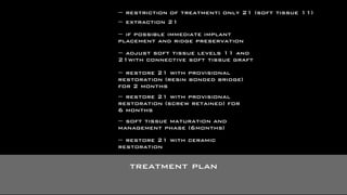 restriction of treatment: only 21 (soft tissue 11) 
extraction 21 
if possible immediate implant 
placement and ridge preservation 
adjust soft tissue levels 11 and 
21with connective soft tissue graft 
restore 21 with provisional 
restoration (resin bonded bridge) 
for 2 months 
restore 21 with provisional 
restoration (screw retained) for 
6 months 
soft tissue maturation and 
management phase (6months) 
restore 21 with ceramic 
restoration 
treatment plan 
 