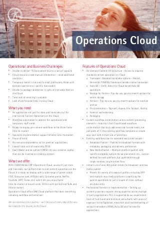 Operations Cloud 
Operational and Business Challenges 
 Unable to deliver ‘TV Everywhere’ due to a lack of capacity 
 Cloud resources need manual intervention – need additional 
resources 
 Temporary talent is not easy to avail, particularly those with 
desired experience on specific transcoders 
 Unable to package and deliver in spite of transcode farm on 
the Cloud 
 Total cost of servicing is unviable 
 Lack of professional help in using Cloud 
What you need 
 An application not just for store and transcode, but for 
end-to-end Content Operations on the Cloud 
 Workflow automation to address the operational and 
temporary staff needs 
 Ready-to-deploy pre-canned workflows to facilitate faster 
time-to-market 
 Specialist implementation support & faster time-to-market 
 Peace of mind 
 No exclusive dependency on ‘on premise’ applications 
 Lowest total cost of ownership (TCO) 
 SaaS Model and no upfront CAPEX lets you conserve capital 
that can be invested on creating content 
What we offer 
With CLEAR Media ERP‘s Operations Cloud, you don’t just store 
and transcode, but perform end-to-end content operations on the 
Cloud. It is ready-to-deploy with a wide range of preset robots 
(TVE, Consumer web, Affiliate web, Customer portal, Netflix, 
YouTube, DPP, iTunes etc.) which lets you enjoy faster 
time-to-market at lowest costs. All this with pre-defined SLAs and 
timely counsel. 
Operations Cloud offers ONE Cloud platform that does everything 
including workflow orchestration! 
We are conscious it is a journey − we’ll help you in every step of the way. 
Get ready for the ‘Journey to the Cloud’. 
Features of Operations Cloud 
 On-demand Content Infrastructure - Access to industry 
standard content operations on Cloud 
o Transcode - Branded transcoder options - Rhozet, 
Elemental, FFMPEG, Telestream besides native transcoder 
o Auto QC - Cerify, Baton for Cloud based Auto QC 
operations 
o Storage for Online – Pay-by-use, pay-by-month options for 
online storage 
o Archive – Pay-by-use, pay-by-month options for nearline 
archive 
o File accelerators - Signiant, Aspera, File Catalyst, Airship 
o Forensic watermarking 
o Packaging 
 Custom workflow orchestration across content processing 
elements – Industry’s first Cloud-based workflow 
orchestration that truly addresses end-to-end needs, not 
just parts of it. Use existing workflow templates or create 
your own with instant use of primitives 
 Existing workflows can be extended easily and include - 
o Broadcast Publish – Publish to broadcast formats with 
metadata, packaging and delivery preferences 
o New Media Publish – Multiple platform publish with 
specific metadata, options for ad placements etc., custom 
defined for each platform, but published through 
single-window, single-action flow 
 Instant use of over 400 preset robots for broadcast and new 
media publish 
o Presets for variety of broadcast profiles including DPP 
and multiple new media platforms simplifying the 
publish operations to just a couple of clicks without 
any data entry 
 Professional Services in Implementation – Setting up 
content processes requires strong expertise across multiple 
3rd party applications. This is supported by our experienced 
team of functional and technical consultants with years of 
exposure to configuration, execution and troubleshooting of 
various transcoders, HSMs, Auto QC and file transfer 
applications 
 