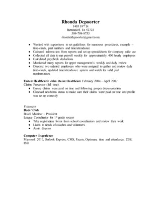 Rhonda Depoorter
1403 18th St
Bettendorf, IA 52722
309-798-8735
rhondaddepoorter@gmail.com
● Worked with supervisors to set guidelines for numerous procedures, example –
time-cards, part numbers and time/attendance
● Gathered information from reports and set up spreadsheets for company wide use
● Collected all data to run payroll weekly for approximately 400 hourly employees
● Calculated paycheck deductions
● Monitored many reports for upper management’s weekly and daily review
● Directed two salaried employees who were assigned to gather and review daily
time-cards, updated time/attendance system and watch for valid part
numbers/rates
United Healthcare/ John Deere Healthcare February 2004 – April 2007
Claims Processor (full time)
● Ensure claims were paid on time and following proper documentation
● Checked newborns status to make sure their claims were paid on time and profile
was set up correctly
Volunteer
Dads’ Club
Board Member – President
League Coordinator for 1st grade soccer
● Take registration forms from school coordinators and review their work
● Listen to needs of coaches and volunteers
● Assist director
Computer Experience
Microsoft 2010, Outlook Express, CMS, Facets, Optimum, time and attendance, CSS,
ISSI
 