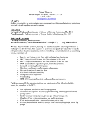 Steve Orozco
8870 W Snyder Hill Road, Tucson AZ, 85735
520-912-2075
steveo@email.arizona.edu
Objective
Seeking opportunities in semiconductor process engineering within manufacturing organizations
involved with advanced devices and processes.
Education
University of Arizona: Baccalaureate of Science in Electrical Engineering, May 2014
Pima Community College: Associate of General Studies in Engineering, May 2009
Relevant Experience
University of Arizona, Tucson Arizona -
Research Technician, Micro/Nano Fabrication Center (MFC) May 2008 to Present
Process: Responsible for operation, training, and maintenance of the following capabilities as
well as process development. Plan sequence of operations and specify procedures for successful
pilot process flow. Exercise engineering skills in formulating a solution that meets specs utilizing
existing equipment set:
 Reactive Ion Etching of thin films utilizing halocarbon chemistries.
 LPCVD deposition of Si based thin films, nitrides, oxides, a-Si
 PECVD deposition of Si based thin films, nitrides, oxides and a-Si
 PVD: electron beam deposition system, thermal evaporation.
 Contact & proximity photolithography
 Metrology: profilometry, reflectometry, ellipsometry.
 Thermal Oxidation of oxide thin film.
 Wet chemical cleans/wet etching.
 Dicing and device singulation.
 Wire bonding.
 SEM, AFM imaging of substrate surfaces and device structures.
Facilities: responsible for operation, training, and maintenance of the following facilities
supporting operations of the MFC.
 New equipment installations and facility upgrades.
 Coordinate and supervise process equipment training, operating procedures and
quality control.
 Facility chemical waste disposal, process gas cylinder change outs.
 Ultra-Pure Water system maintenance and quality assurance.
 Waste water neutralization system maintenance and up keep.
 Vacuum pump rebuilds, scroll dry pumps, rotor/vane roughing pumps, piston dry
pumps.
 