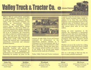 ValleyTrack&TractorCo. csJohn DeereI
Where did we eornefrom, and how
did we get here? ... Founded in 1948 as
a small agricultural equipment retailer,
Valley Truck and Tractor Company was
initially an International Harvester
dealership. The company's original
owners, George Willard Miller, George
Willard Miller, Jr., and Henry Miller, Sr.,
strived to respond to the rapidly expanding
needs of the agriculture industry. With the
aid of its 16 employees, the corporation
was able to achieve its ambitious goals and
earn a first year gross sales of $450,000.
Today, almost 60 years after first entering
the business world. Valley Truck and
Tractor has matured into a distinguished
agricultural, commercial, and consumer
products business.
In i960, the company outgrew its original
Marysville location and moved its
headquarters to its present day location in
Yuba City. Here, it maintained its
performance as an International Harvester
Dealership for another 25 years. In the
Yuba City
1549 Colusa HWY
Yuba City, CA 95992
530-673-8283
Robbins
17698 HWY 113
Robbins, CA 95676
530-738-4421
summer of 1985 Valley Truck and Tractor
continued its advancement in the
agricultural products industry as it
exchanged its red International sign for a
green and yellow logo and became a John
Deere dealership. During that same time,
the company opened another set of doors
to the public, as its second store began
business in the small city of Robbins.
Today, Valley Truck and Tractor continues
to operate under the direction of members
of the original founding Miller family. In
addition to its Yuba City and Robbins
locations, it now encompasses stores in the
California cities of Woodland, Dixon, and
Elk Grove. It employs 103 men and women
with annual gross sales of over $30
million.
Having 50 years experience in the
industry, the corporation is Sacramento
Valley's premier John Deere dealership. Its
dedication to quality, innovation, integrity,
and commitment has helped it to earn the
prestigious John Deere Signature Award
for customer driven service and parts
support.
Whether you are in the market for a riding
lawn mower or a high horse power 4-wheel
drive tractor. Valley Truck and Tractor
Company can serve your every need.
Give us a call today to find out why we
have so many satisfied customers!
Woodland
2100 East Main St.
Woodland, CA 95776
530-662-4637
Dixon
793 North First St.
Dixon, CA 95620
707-678-2395
Elk Grove
10456 Grant Line Rd. Ste. 400
Elk Grove, CA 95624
916-714-2600
 