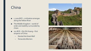 China
■ c.2200 BCE – civilization emerges
along theYellow River
■ The Middle Kingdom – world of
order and stability surrounded by
chaos
■ 221 BCE – Qin Shi Huang – first
emperor of China
– Started the GreatWall
– TerracottaWarriors
 