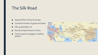 The Silk Road
■ Spanned from China to Europe
■ Constant transfer of goods and ideas
■ Silk, gunpowder, art
■ Roman Empire known in China
■ Too far apart to engage in warfare,
politics
 