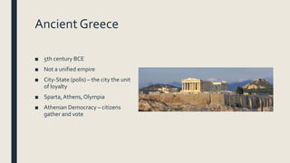Ancient Greece
■ 5th century BCE
■ Not a unified empire
■ City-State (polis) – the city the unit
of loyalty
■ Sparta,Athens, Olympia
■ Athenian Democracy – citizens
gather and vote
 