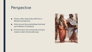 Perspective
■ History often selectively told from a
Western perspective
■ Only recount the events/ideas that lead
up toWestern Civilization
■ Ancients were not consciously trying to
create modern America/Europe
 