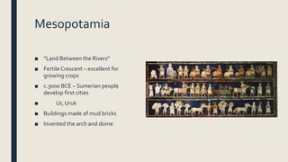 Mesopotamia
■ “Land Between the Rivers”
■ Fertile Crescent – excellent for
growing crops
■ c.3000 BCE – Sumerian people
develop first cities
■ Ur, Uruk
■ Buildings made of mud bricks
■ Invented the arch and dome
 
