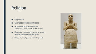 Religion
■ Polytheism
■ Over 3000 deities worshipped
■ Most associated with natural
elements – sun, wind, earth, rivers
■ Ziggurat – stepped pyramid-shaped
temple dedicated to the gods
■ Kings derived power from the gods
 