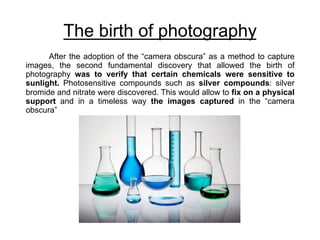 The birth of photography
After the adoption of the “camera obscura” as a method to capture
images, the second fundamental discovery that allowed the birth of
photography was to verify that certain chemicals were sensitive to
sunlight. Photosensitive compounds such as silver compounds: silver
bromide and nitrate were discovered. This would allow to fix on a physical
support and in a timeless way the images captured in the “camera
obscura”
 