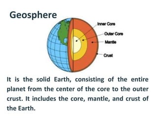 Geosphere
• It is the solid Earth, consisting of the entire
planet from the center of the core to the outer
crust. It includes the core, mantle, and crust of
the Earth.
 