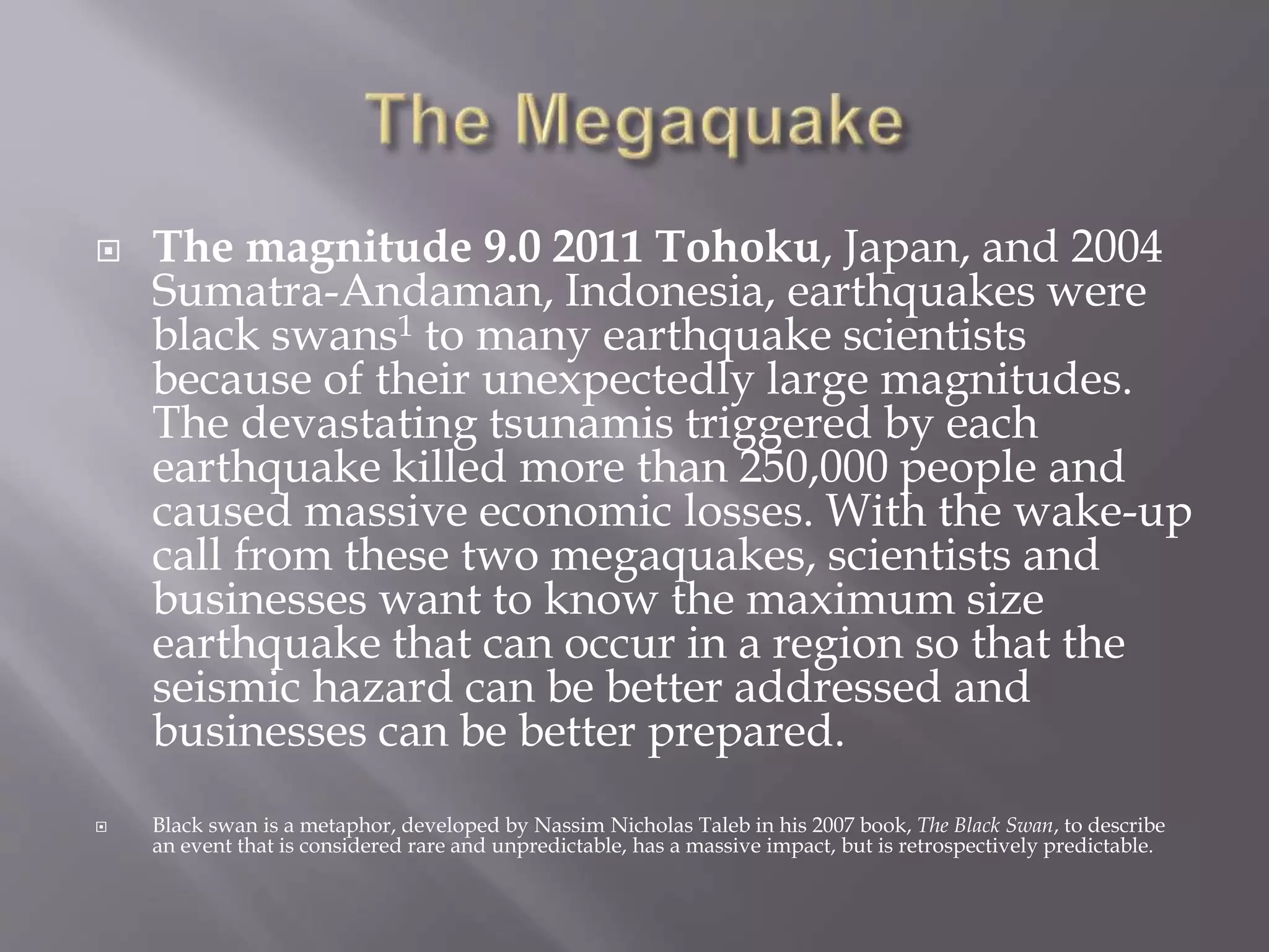  The magnitude 9.0 2011 Tohoku, Japan, and 2004
Sumatra-Andaman, Indonesia, earthquakes were
black swans1 to many earthquake scientists
because of their unexpectedly large magnitudes.
The devastating tsunamis triggered by each
earthquake killed more than 250,000 people and
caused massive economic losses. With the wake-up
call from these two megaquakes, scientists and
businesses want to know the maximum size
earthquake that can occur in a region so that the
seismic hazard can be better addressed and
businesses can be better prepared.
 Black swan is a metaphor, developed by Nassim Nicholas Taleb in his 2007 book, The Black Swan, to describe
an event that is considered rare and unpredictable, has a massive impact, but is retrospectively predictable.
 