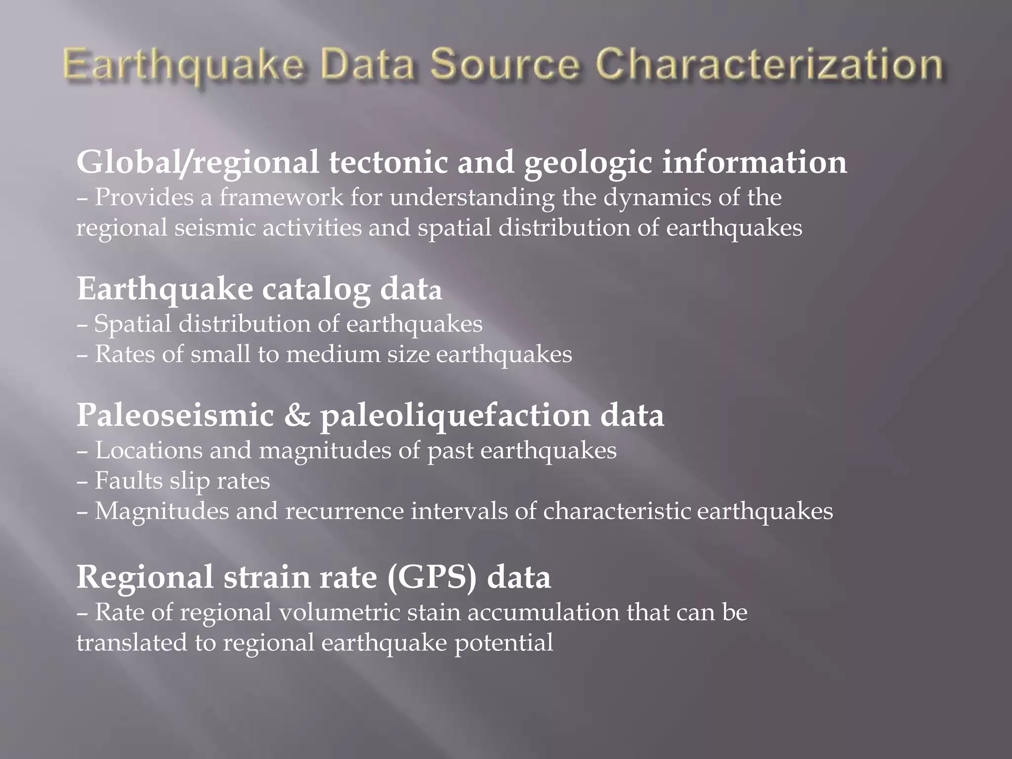 Global/regional tectonic and geologic information
– Provides a framework for understanding the dynamics of the
regional seismic activities and spatial distribution of earthquakes
Earthquake catalog data
– Spatial distribution of earthquakes
– Rates of small to medium size earthquakes
Paleoseismic & paleoliquefaction data
– Locations and magnitudes of past earthquakes
– Faults slip rates
– Magnitudes and recurrence intervals of characteristic earthquakes
Regional strain rate (GPS) data
– Rate of regional volumetric stain accumulation that can be
translated to regional earthquake potential
 