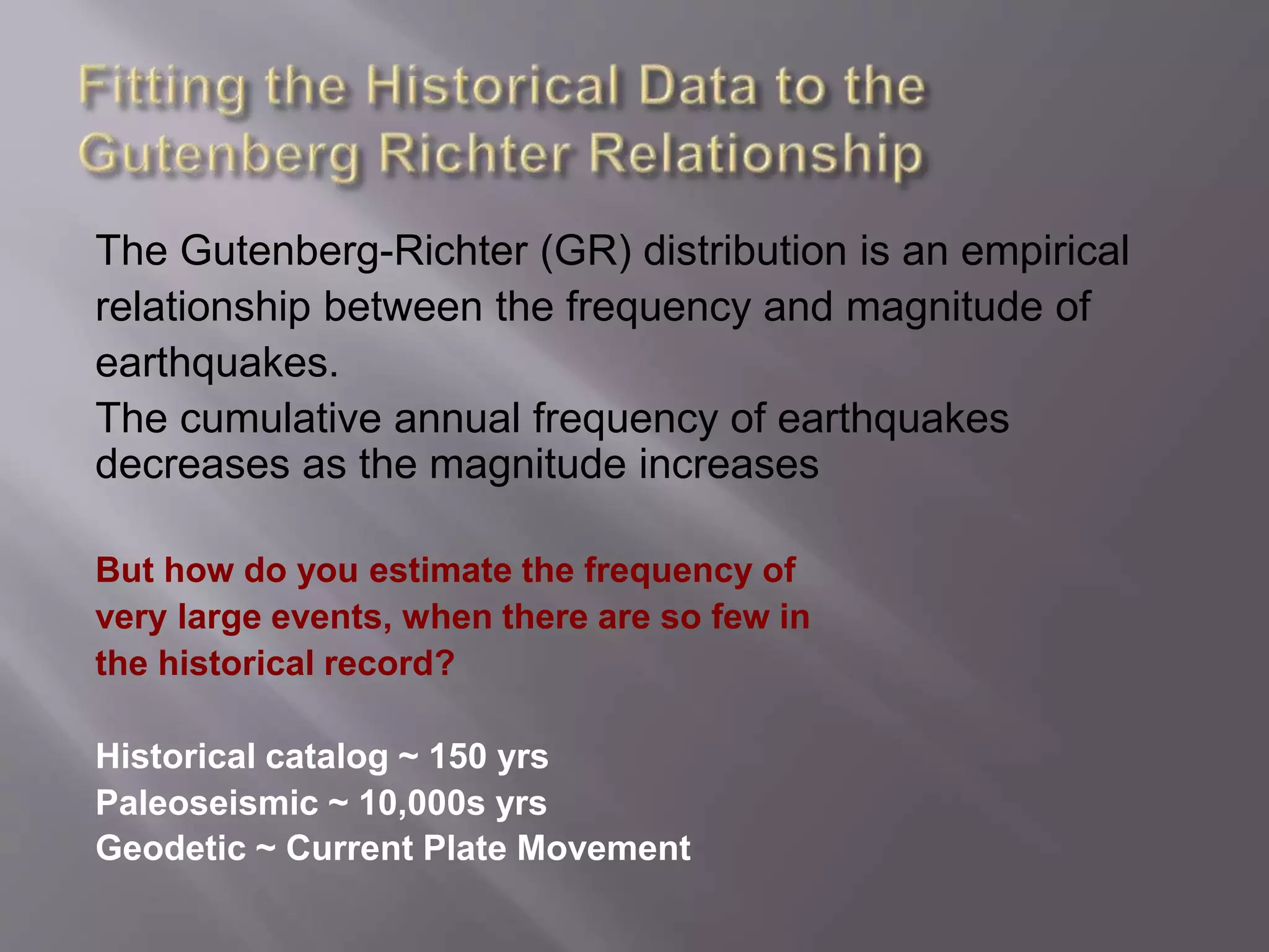 The Gutenberg-Richter (GR) distribution is an empirical
relationship between the frequency and magnitude of
earthquakes.
The cumulative annual frequency of earthquakes
decreases as the magnitude increases
But how do you estimate the frequency of
very large events, when there are so few in
the historical record?
Historical catalog ~ 150 yrs
Paleoseismic ~ 10,000s yrs
Geodetic ~ Current Plate Movement
 