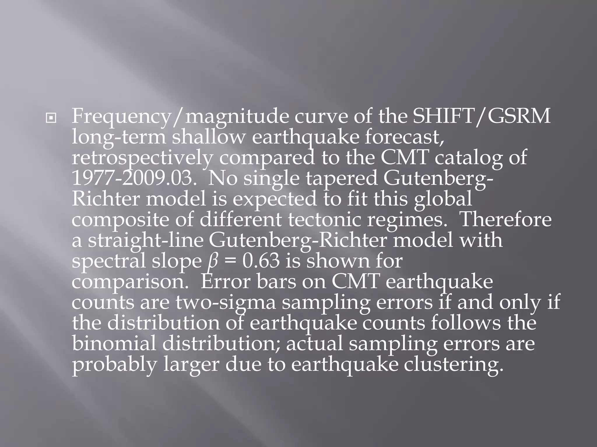  Frequency/magnitude curve of the SHIFT/GSRM
long-term shallow earthquake forecast,
retrospectively compared to the CMT catalog of
1977-2009.03. No single tapered Gutenberg-
Richter model is expected to fit this global
composite of different tectonic regimes. Therefore
a straight-line Gutenberg-Richter model with
spectral slope β = 0.63 is shown for
comparison. Error bars on CMT earthquake
counts are two-sigma sampling errors if and only if
the distribution of earthquake counts follows the
binomial distribution; actual sampling errors are
probably larger due to earthquake clustering.
 