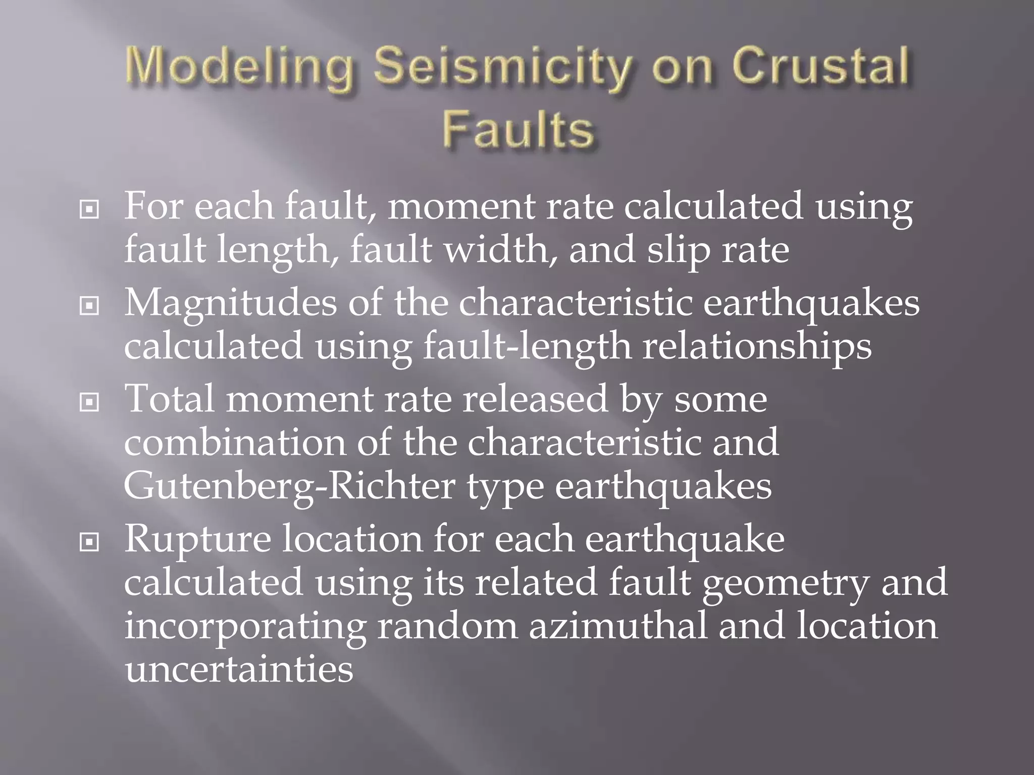  For each fault, moment rate calculated using
fault length, fault width, and slip rate
 Magnitudes of the characteristic earthquakes
calculated using fault-length relationships
 Total moment rate released by some
combination of the characteristic and
Gutenberg-Richter type earthquakes
 Rupture location for each earthquake
calculated using its related fault geometry and
incorporating random azimuthal and location
uncertainties
 