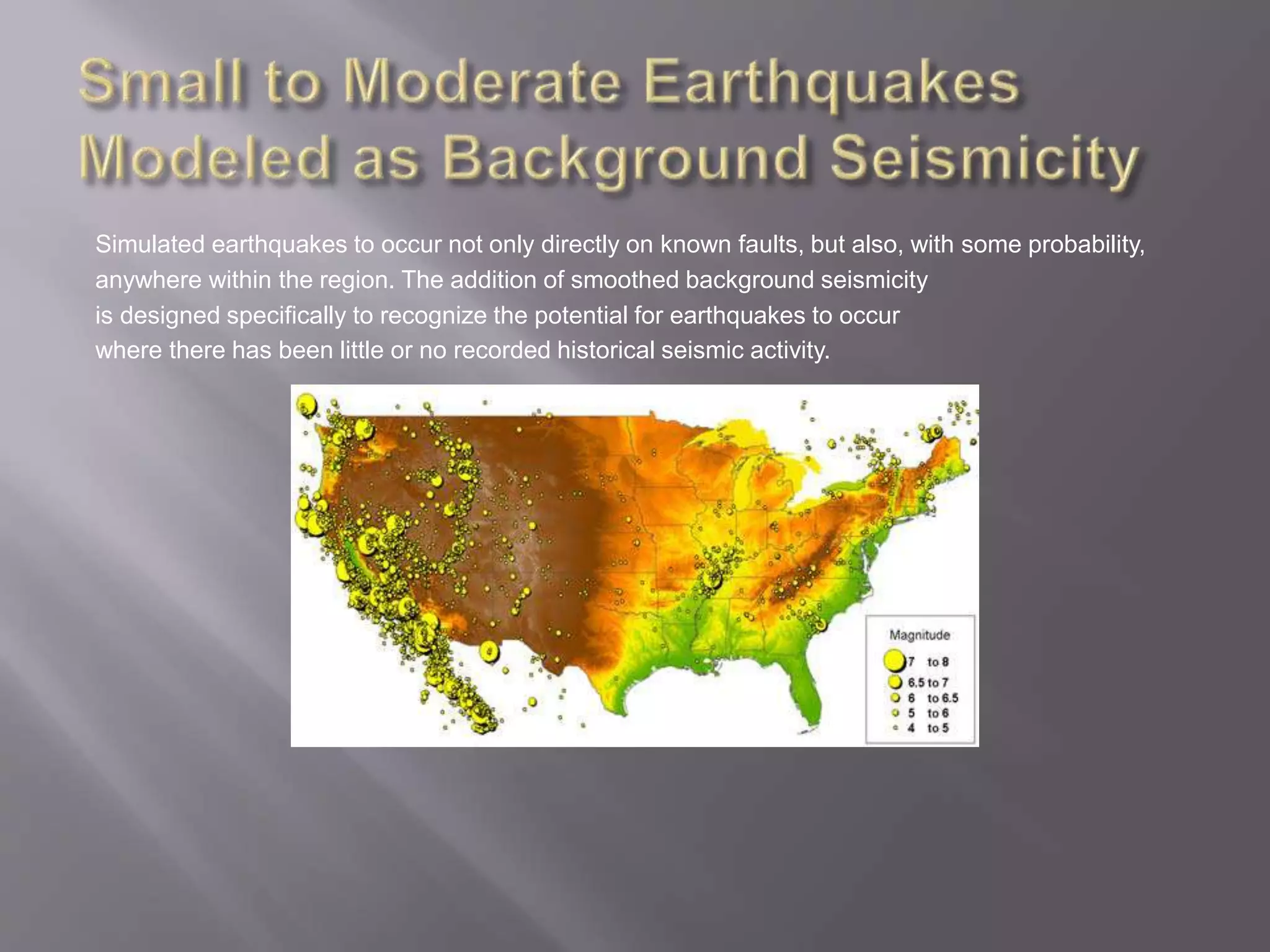 Simulated earthquakes to occur not only directly on known faults, but also, with some probability,
anywhere within the region. The addition of smoothed background seismicity
is designed specifically to recognize the potential for earthquakes to occur
where there has been little or no recorded historical seismic activity.
 