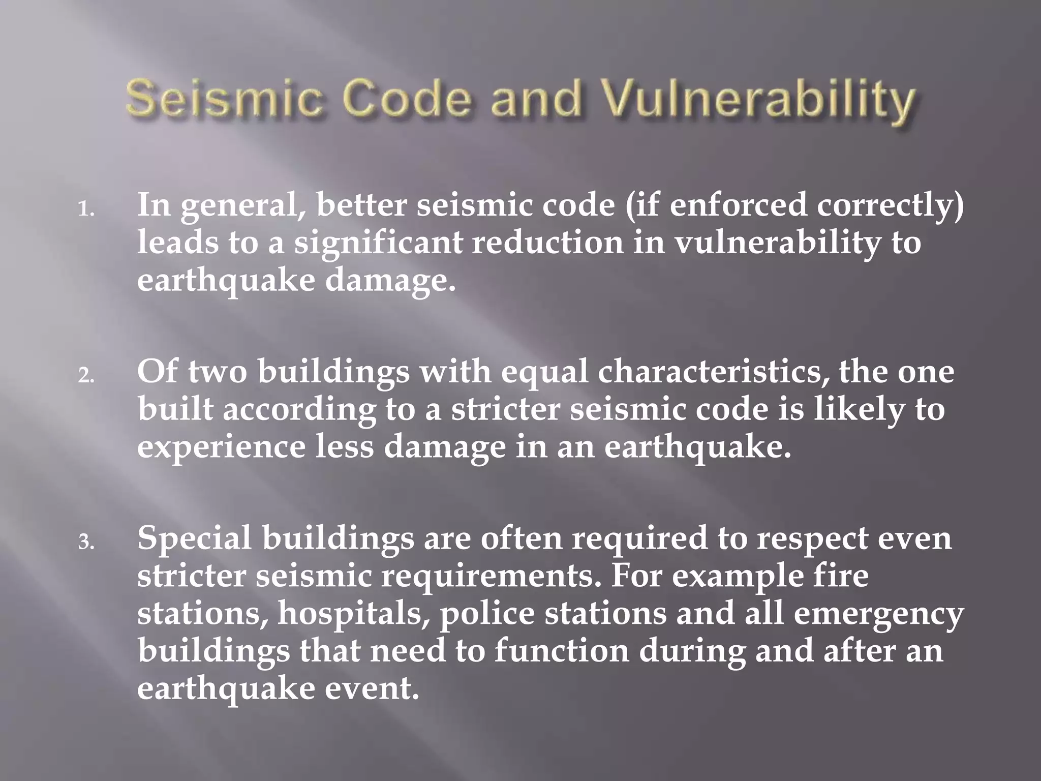 1. In general, better seismic code (if enforced correctly)
leads to a significant reduction in vulnerability to
earthquake damage.
2. Of two buildings with equal characteristics, the one
built according to a stricter seismic code is likely to
experience less damage in an earthquake.
3. Special buildings are often required to respect even
stricter seismic requirements. For example fire
stations, hospitals, police stations and all emergency
buildings that need to function during and after an
earthquake event.
 