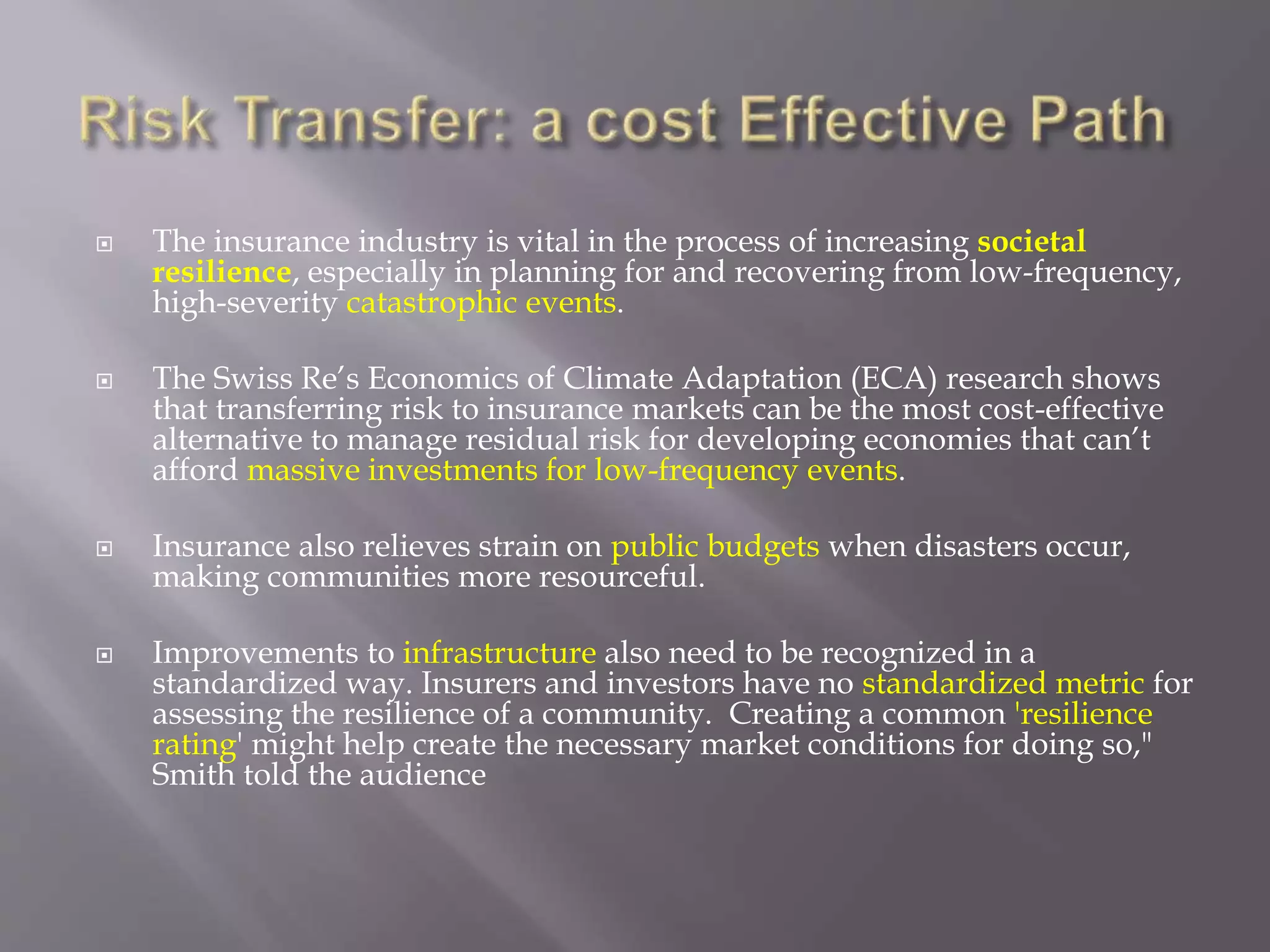  The insurance industry is vital in the process of increasing societal
resilience, especially in planning for and recovering from low-frequency,
high-severity catastrophic events.
 The Swiss Re’s Economics of Climate Adaptation (ECA) research shows
that transferring risk to insurance markets can be the most cost-effective
alternative to manage residual risk for developing economies that can’t
afford massive investments for low-frequency events.
 Insurance also relieves strain on public budgets when disasters occur,
making communities more resourceful.
 Improvements to infrastructure also need to be recognized in a
standardized way. Insurers and investors have no standardized metric for
assessing the resilience of a community. Creating a common 'resilience
rating' might help create the necessary market conditions for doing so,"
Smith told the audience
 