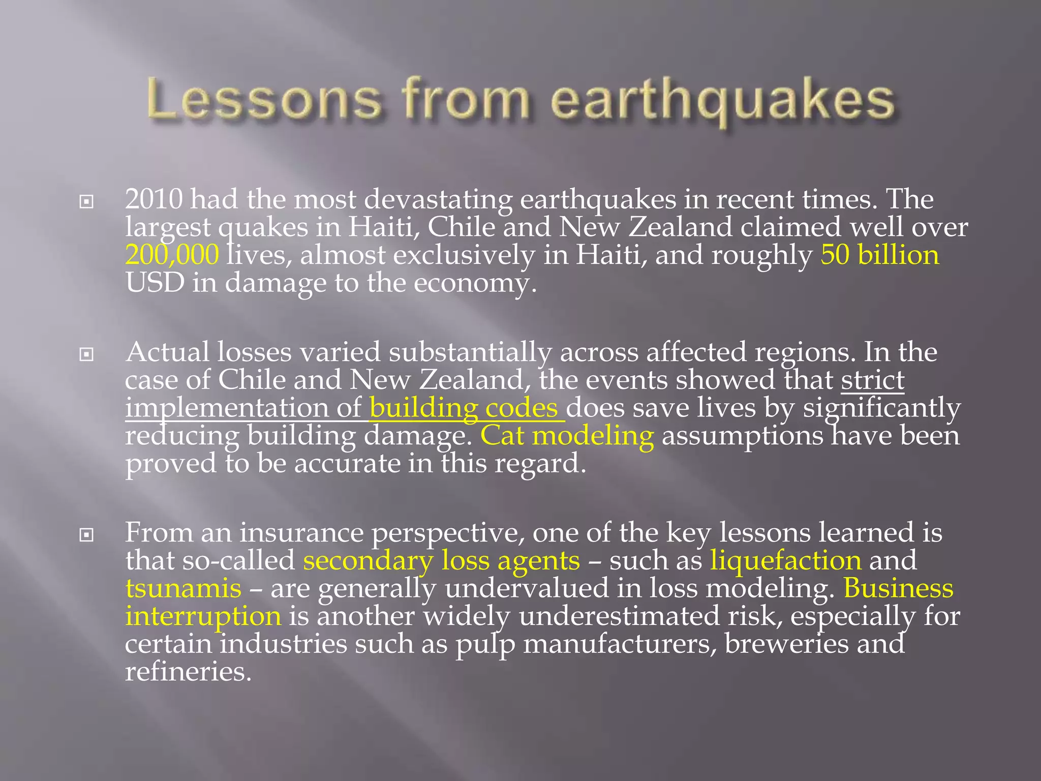  2010 had the most devastating earthquakes in recent times. The
largest quakes in Haiti, Chile and New Zealand claimed well over
200,000 lives, almost exclusively in Haiti, and roughly 50 billion
USD in damage to the economy.
 Actual losses varied substantially across affected regions. In the
case of Chile and New Zealand, the events showed that strict
implementation of building codes does save lives by significantly
reducing building damage. Cat modeling assumptions have been
proved to be accurate in this regard.
 From an insurance perspective, one of the key lessons learned is
that so-called secondary loss agents – such as liquefaction and
tsunamis – are generally undervalued in loss modeling. Business
interruption is another widely underestimated risk, especially for
certain industries such as pulp manufacturers, breweries and
refineries.
 