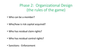 Phase 2: Organizational Design 
(the rules of the game) 
• Who can be a member? 
• Who/how is risk capital acquired? 
• Who has residual claim rights? 
• Who has residual control rights? 
• Sanctions - Enforcement 
 