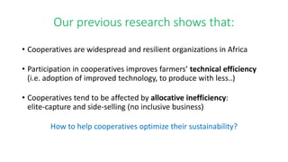 Our previous research shows that: 
• Cooperatives are widespread and resilient organizations in Africa 
• Participation in cooperatives improves farmers’ technical efficiency 
(i.e. adoption of improved technology, to produce with less..) 
• Cooperatives tend to be affected by allocative inefficiency: 
elite-capture and side-selling (no inclusive business) 
How to help cooperatives optimize their sustainability? 
 