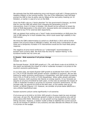 We estimate that the RUB weakening since mid-August could add 1.5%age points to
headline inflation in the coming months. The rise in the inflationary risks will likely
prompt the CBR to hike its policy rate by 50bps at the next policy meeting (on 31
October), or earlier in case of a run on the RUB.
Given the RUB's role as a "shock absorber" for the government's finances, we think
that for now the CBR will refrain from changing the parameters of its FX
interventions. Even if it hikes in October, this should not be sufficient to break the
trend of RUB depreciation in the short term, because banks and companies would
still need to buy FX for external debt repayments. .
Still, we abstain from putting out a "short" trade recommendation on RUB given the
risk of CBR opting for a more sizeable hike, which could cause high volatility in the
RUB market.
We think the CBR's determination to switch to a RUB float in 2015 will be further
tested if the oil price drops to $80/bbl or below. We think that a combination of rate
hikes and a temporary increase in FX interventions would be the most likely policy
response.
The negative oil price trend reinforces our "underweight" recommendation on
Russian hard currency debt. We think that the time for "bottom-fishing" in the
Eurobond market has not come yet.
9. Russia - Risk scenarios if oil prices change
VTB
October 16, 2014
We forecast Russian 2015E GDP growth at 1.7%, with Brent crude oil at $105/bl. In
this report we estimate the impact of a fall or moderate increase in oil prices on the
country’s economic performance.
In our base case, we expect Russian GDP growth to accelerate from 0.8% in FY14E
to 1.7% in FY15E (Russian GDP growth revision: Goodbye to romance). We are also
looking for better economic performance in Kazakhstan, with GDP growth increasing
from 4.5% in FY14E to 5.6% in FY15E (Kazakhstan: When softer growth still looks
good). However, both countries rely heavily on energy exports. In our forecasts we
assume an oil price of $105/bl for both years. In this note we estimate the impact of
a fall or moderate increase in oil prices on countries’ economic performance. On the
stronger side, we assume $115/bl as the best case; on the weaker side we go
further, to $50/bl (Figures 1-2). However, we consider oil prices below $80/bl as a
very unlikely hypothetical case.
Russian economic picture varies significantly in oil scenarios
If oil prices go to $110/bl or $115/bl, GDP growth in Russia might be even stronger
next year, at over 2%. We estimate growth is likely to remain positive only with oil
prices above $92-93/bl. Otherwise, we see growth turning negative and the rouble
hitting new lows. However, a weaker rouble is likely to stabilise the current account
(we do not foresee FY deficits in any scenario) and also alleviate the effects of a drop
in oil prices on the budget.
 