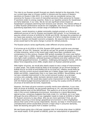 The risks to our Russian growth forecast are clearly slanted to the downside. First,
our current base case is a frozen conflict in Ukraine and the expiry of Western
sanctions on Russia in late 2015. In a recent note we considered various risk
scenarios for Russia in the event of intensified sanctions (Risk scenarios for Russia -
If sanctions widen to energy exports). Risks to our baseline scenario for Kazakhstan
are fairly balanced, in our view. We do not see significant direct impact on
Kazakhstan’s prospects stemming from tensions over Ukraine. The indirect effects of
a softer Russian performance would be non-negligible, but not so great as to require
quantifying separately from a broad range of traditional risk factors.
However, recent dynamics in global commodity markets prompt us to focus on
additional sources of risk for Russian and Kazakh GDP growth. In our forecasts we
assume a Brent oil price of $105/bl for 2014E and 2015E. We keep this projection as
our base-case scenario, but examine the impact of a fall or moderate increase in oil
prices on Russian and Kazakh economic prospects. We assume that a change in oil
prices would lead to the same change in prices for refined products.
The Russian picture varies significantly under different oil-price scenarios
If oil prices go to $110/bl or $115/bl, Russian GDP growth could be even stronger
next year, at over 2%. However, we still do not see 3% growth as possible in either
of these scenarios, which in the recent past might have been considered very
unimpressive (in this century, Russian GDP growth exceeded 3% every year before
2013, apart from in 2009). Russia’s current significant cyclical headwinds result from
very tight credit conditions, softened business confidence and other spillovers from
intensified geopolitical tension. In addition, challenging demographic trends, with the
labour force stagnating since 2008, weighs down on Russian potential growth.
With higher oil prices, we would also clearly expect to see a range of improvements
in other areas. The rouble would be likely to be stronger (at an annual average of
RUB36.9/$ for $110/bl oil and RUB36.4/$ for $115/bl oil); inflation would likely be
lower; and the current account would likely be in better shape (with surpluses of
$46bn and $52bn, respectively) than in our base case ($39bn). Nevertheless, we do
not see a sizeable improvement in the current account surplus, as a stronger
currency and, probably, better domestic demand would result in higher import
growth, in our view. We would also expect some improvement on the budget front,
with the federal budget becoming balanced or turning into surplus (0.6% of GDP) at
oil prices of $110/bl and $115/bl, respectively.
However, the lower-oil-price scenario currently merits more attention, in our view.
With oil prices at $100/bl, we see growth declining to 1%, and see growth staying
slightly positive even at the $95/bl level. This seems to us to be an out-of-consensus
view in the current challenging environment. According to a recent Bloomberg
special survey, consensus suggests that Urals crude (i.e. not Brent, as in our case,
although the price difference is now negligible) needs to trade at $100/bl or higher
for Russia’s economy to stay afloat. Why we are more optimistic? First, we are
probably assuming a more benign geopolitical environment in 2015 (highlighted
above) than some of the survey respondents. Second, we keep in mind Russia’s low
unemployment (which would likely prevent a major drop in consumer demand),
lower de-stocking and gains from a weaker currency.
We see Russia going into a full-year recession only if oil prices drop closer to $90/bl
(we would expect -0.4% growth at $90/bl), given our assumptions on geopolitics
 
