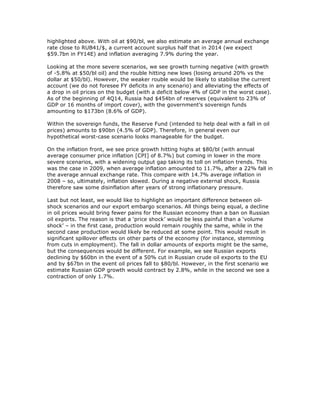 highlighted above. With oil at $90/bl, we also estimate an average annual exchange
rate close to RUB41/$, a current account surplus half that in 2014 (we expect
$59.7bn in FY14E) and inflation averaging 7.9% during the year.
Looking at the more severe scenarios, we see growth turning negative (with growth
of -5.8% at $50/bl oil) and the rouble hitting new lows (losing around 20% vs the
dollar at $50/bl). However, the weaker rouble would be likely to stabilise the current
account (we do not foresee FY deficits in any scenario) and alleviating the effects of
a drop in oil prices on the budget (with a deficit below 4% of GDP in the worst case).
As of the beginning of 4Q14, Russia had $454bn of reserves (equivalent to 23% of
GDP or 16 months of import cover), with the government’s sovereign funds
amounting to $173bn (8.6% of GDP).
Within the sovereign funds, the Reserve Fund (intended to help deal with a fall in oil
prices) amounts to $90bn (4.5% of GDP). Therefore, in general even our
hypothetical worst-case scenario looks manageable for the budget.
On the inflation front, we see price growth hitting highs at $80/bl (with annual
average consumer price inflation [CPI] of 8.7%) but coming in lower in the more
severe scenarios, with a widening output gap taking its toll on inflation trends. This
was the case in 2009, when average inflation amounted to 11.7%, after a 22% fall in
the average annual exchange rate. This compare with 14.7% average inflation in
2008 – so, ultimately, inflation slowed. During a negative external shock, Russia
therefore saw some disinflation after years of strong inflationary pressure.
Last but not least, we would like to highlight an important difference between oil-
shock scenarios and our export embargo scenarios. All things being equal, a decline
in oil prices would bring fewer pains for the Russian economy than a ban on Russian
oil exports. The reason is that a ‘price shock’ would be less painful than a ‘volume
shock’ – in the first case, production would remain roughly the same, while in the
second case production would likely be reduced at some point. This would result in
significant spillover effects on other parts of the economy (for instance, stemming
from cuts in employment). The fall in dollar amounts of exports might be the same,
but the consequences would be different. For example, we see Russian exports
declining by $60bn in the event of a 50% cut in Russian crude oil exports to the EU
and by $67bn in the event oil prices fall to $80/bl. However, in the first scenario we
estimate Russian GDP growth would contract by 2.8%, while in the second we see a
contraction of only 1.7%.
 