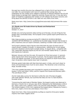 the past two months the price has collapsed from a high of $115 per barrel to just
over $80. For commentators with more of a political than energy bias, the
explanation for the sudden price collapse is because of collusion between the US and
Saudi Arabia to damage their respective enemies, Russia and Iran. It has also led a
spate of headlines suggesting that weaker oil will collapse the Russian economy and
bring about the demise of Putin's rule. Both are very wide of the mark.
Read more here: http://www.bne.eu/page/bnerussia-daily-list/comment-life-russia-
80-oil
15. Clouds over EU trade driven by Russia and Switzerland
Borderlex.eu
October 17, 2014
Amidst very worrying economic data coming out of Europe, one set of figures has
largely been overlooked today: the European Union’s goods export performance so
far this year.
http://epp.eurostat.ec.europa.eu/cache/ITY_PUBLIC/6-16102014-BP/EN/6-
16102014-BP-EN.PDFData</a> published by Eurostat today indicate that Europe is
still a machinery and car export champion, boasting a €150bn trade surplus in July.
Yet Europe’s statistics body’s figures show that both the pace of export and of
import growth (notably of energy ) is slowing down, reflecting the current global
economic slowdown and Europe’s outright slump. In August alone, compared with
July, seasonally adjusted exports by the EU’s 28 member states fell by 2.1 percent
and imports by 4 percent.
Between January and July this year, EU exports to China have grown 11 percent,
while imports from China have grown 5 percent. The European trade deficit with
China has slightly narrowed. In the same period, EU exports to South Korea have
risen 10 percent, while imports have risen 12 percent.
Whereas goods trade data with East Asia look good, in India, and much closer to
home, EU businesses have much to worry about. The Ukrainian crisis is looming
large. Eurostat writes:
“The most notable decreases were recorded for exports to Switzerland (-22%),
Russia (-12%) and India (-10%), and for imports from Russia and Norway (both -
7%) and Brazil (-5%)”.
Are EU trade data a proxy for Germany’s while the rest of Europe struggles
with trade deficits? Almost, but countries like Italy are not in a bad situation.
Eurostat writes:
“Concerning the total trade of Member States, the largest surplus was observed in
Germany (+€124.5 bn in January-July 2014), followed by the Netherlands (+€34.6
bn), Italy (+€24.3 bn), Ireland (+€20.1 bn) and the Czech Republic (+€10.0 bn).
The United Kingdom (-€76.2 bn) registered the largest deficit, followed by France (-
€43.2 bn), Spain (-€13.6 bn) and Greece (-€12.4 bn).”
Read more here: http://www.borderlex.eu/blog-eu-exports-china-grow-rapidly-
imports-new-trade-nuggets-2014/
 