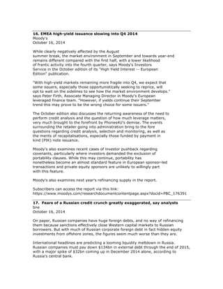 16. EMEA high-yield issuance slowing into Q4 2014
Moody's
October 16, 2014
While clearly negatively affected by the August
summer break, the market environment in September and towards year-end
remains different compared with the first half, with a lower likelihood
of frantic activity into the fourth quarter, says Moody's Investors
Service in the October edition of its "High Yield Interest -- European
Edition" publication.
"With high-yield markets remaining more fragile into Q4, we expect that
some issuers, especially those opportunistically seeking to reprice, will
opt to wait on the sidelines to see how the market environment develops."
says Peter Firth, Associate Managing Director in Moody's European
leveraged finance team. "However, if yields continue their September
trend this may prove to be the wrong choice for some issuers."
The October edition also discusses the returning awareness of the need to
perform credit analysis and the question of how much leverage matters,
very much brought to the forefront by Phones4U's demise. The events
surrounding the retailer going into administration bring to the fore
questions regarding credit analysis, selection and monitoring, as well as
the merits of recapitalisations, especially those funded by payment in
kind (PIK) note issuance.
Moody's also examines recent cases of investor pushback regarding
covenants, particularly where investors demanded the exclusion of
portability clauses. While this may continue, portability has
nonetheless become an almost standard feature in European sponsor-led
transactions and private equity sponsors are unlikely to willingly part
with this feature.
Moody's also examines next year's refinancing supply in the report.
Subscribers can access the report via this link:
https://www.moodys.com/researchdocumentcontentpage.aspx?docid=PBC_176391
17. Fears of a Russian credit crunch greatly exaggerated, say analysts
bne
October 16, 2014
On paper, Russian companies have huge foreign debts, and no way of refinancing
them because sanctions effectively close Western capital markets to Russian
borrowers. But with much of Russian corporate foreign debt in fact hidden equity
investments from offshore zones, the figures seem much worse than they are.
International headlines are predicting a looming liquidity meltdown in Russia.
Russian companies must pay down $134bn in external debt through the end of 2015,
with a major spike of $32bn coming up in December 2014 alone, according to
Russia's central bank.
 