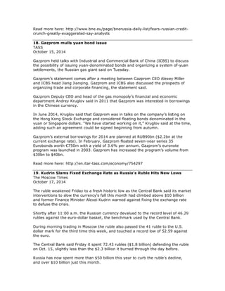 Read more here: http://www.bne.eu/page/bnerussia-daily-list/fears-russian-credit-
crunch-greatly-exaggerated-say-analysts
18. Gazprom mulls yuan bond issue
TASS
October 15, 2014
Gazprom held talks with Industrial and Commercial Bank of China (ICBS) to discuss
the possibility of issuing yuan-denominated bonds and organizing a system of-yuan
settlements, the Russian gas giant said on Tuesday.
Gazprom’s statement comes after a meeting between Gazprom CEO Alexey Miller
and ICBS head Jiang Jianqing. Gazprom and ICBS also discussed the prospects of
organizing trade and corporate financing, the statement said.
Gazprom Deputy CEO and head of the gas monopoly’s financial and economic
department Andrey Kruglov said in 2011 that Gazprom was interested in borrowings
in the Chinese currency.
In June 2014, Kruglov said that Gazprom was in talks on the company’s listing on
the Hong Kong Stock Exchange and considered floating bonds denominated in the
yuan or Singapore dollars. “We have started working on it,” Kruglov said at the time,
adding such an agreement could be signed beginning from autumn.
Gazprom’s external borrowings for 2014 are planned at RUB90bn ($2.2bn at the
current exchange rate). In February, Gazprom floated seven-year series 35
Eurobonds worth €750m with a yield of 3.6% per annum. Gazprom’s euronote
program was launched in 2003. Gazprom has increased the program’s volume from
$30bn to $40bn.
Read more here: http://en.itar-tass.com/economy/754297
19. Kudrin Slams Fixed Exchange Rate as Russia's Ruble Hits New Lows
The Moscow Times
October 17, 2014
The ruble weakened Friday to a fresh historic low as the Central Bank said its market
interventions to slow the currency's fall this month had climbed above $10 billion
and former Finance Minister Alexei Kudrin warned against fixing the exchange rate
to defuse the crisis.
Shortly after 11:00 a.m. the Russian currency devalued to the record level of 46.29
rubles against the euro-dollar basket, the benchmark used by the Central Bank.
During morning trading in Moscow the ruble also passed the 41 ruble to the U.S.
dollar mark for the third time this week, and touched a record low of 52.59 against
the euro.
The Central Bank said Friday it spent 72.43 rubles ($1.8 billion) defending the ruble
on Oct. 15, slightly less than the $2.3 billion it burned through the day before.
Russia has now spent more than $50 billion this year to curb the ruble's decline,
and over $10 billion just this month.
 