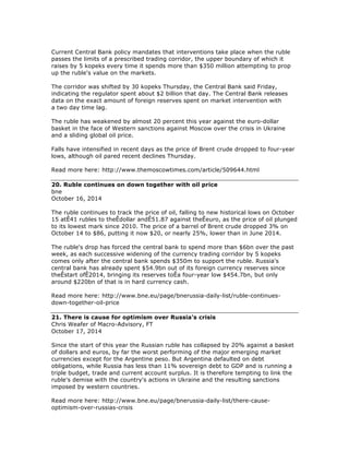 Current Central Bank policy mandates that interventions take place when the ruble
passes the limits of a prescribed trading corridor, the upper boundary of which it
raises by 5 kopeks every time it spends more than $350 million attempting to prop
up the ruble's value on the markets.
The corridor was shifted by 30 kopeks Thursday, the Central Bank said Friday,
indicating the regulator spent about $2 billion that day. The Central Bank releases
data on the exact amount of foreign reserves spent on market intervention with
a two day time lag.
The ruble has weakened by almost 20 percent this year against the euro-dollar
basket in the face of Western sanctions against Moscow over the crisis in Ukraine
and a sliding global oil price.
Falls have intensified in recent days as the price of Brent crude dropped to four-year
lows, although oil pared recent declines Thursday.
Read more here: http://www.themoscowtimes.com/article/509644.html
20. Ruble continues on down together with oil price
bne
October 16, 2014
The ruble continues to track the price of oil, falling to new historical lows on October
15 atÊ41 rubles to theÊdollar andÊ51.87 against theÊeuro, as the price of oil plunged
to its lowest mark since 2010. The price of a barrel of Brent crude dropped 3% on
October 14 to $86, putting it now $20, or nearly 25%, lower than in June 2014.
The ruble's drop has forced the central bank to spend more than $6bn over the past
week, as each successive widening of the currency trading corridor by 5 kopeks
comes only after the central bank spends $350m to support the ruble. Russia's
central bank has already spent $54.9bn out of its foreign currency reserves since
theÊstart ofÊ2014, bringing its reserves toÊa four-year low $454.7bn, but only
around $220bn of that is in hard currency cash.
Read more here: http://www.bne.eu/page/bnerussia-daily-list/ruble-continues-
down-together-oil-price
21. There is cause for optimism over Russia's crisis
Chris Weafer of Macro-Advisory, FT
October 17, 2014
Since the start of this year the Russian ruble has collapsed by 20% against a basket
of dollars and euros, by far the worst performing of the major emerging market
currencies except for the Argentine peso. But Argentina defaulted on debt
obligations, while Russia has less than 11% sovereign debt to GDP and is running a
triple budget, trade and current account surplus. It is therefore tempting to link the
ruble's demise with the country's actions in Ukraine and the resulting sanctions
imposed by western countries.
Read more here: http://www.bne.eu/page/bnerussia-daily-list/there-cause-
optimism-over-russias-crisis
 