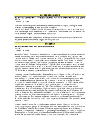 CREDIT OTHER NEWS
22. Eurozone industrial production suffers largest monthly fall for two years
Markit
October 17, 2014
Eurozone industrial production fell more than expected in August, adding to fears
that the region is facing a slide back into recession.
Official data from Eurostat showed industrial production down 1.8% in August, more
than reversing a 0.9% increase in July. The fall was the steepest seen for almost two
years and left output 1.9% lower than a year ago.
Read more here: http://www.bne.eu/page/bnecentral-europe-daily-list/eurozone-
industrial-production-suffers-largest-monthly-fall-two
CREDIT EA
23. Azerbaijan soveriegn bond assessment
Moody's
October 15, 2014
Azerbaijan’s Baa3 foreign and local-currency government bond ratings are supported
by low government debt, sustained albeit falling fiscal surpluses and a strong net
creditor position. These credit positive elements are due to the sizable foreign assets
that Azerbaijan has accumulated with the sovereign wealth fund, State Oil Fund of
the Republic of Azerbaijan (SOFAZ) and the Central Bank of Azerbaijan (CBA), the
central bank. We believe that Azerbaijan’s high level of foreign assets worth around
$50.9 billion (or 69.2% of GDP) as of end-2013 will help to shield the economy from
internal and/or external shocks. Meanwhile, real GDP growth accelerated to 5.8% in
2013 thanks to buoyant growth of non-oil GDP.
However, the ratings also capture Azerbaijan’s over-reliance on the hydrocarbon (oil
and gas) sector, very low institutional strength, and the low credibility and
effectiveness of policies. Azerbaijan’s high reliance on hydrocarbons remains a key
credit weakness because it exposes the economy to a plunge in global oil & gas
prices and/or to disruptions in domestic oil & gas production. In 2013, hydrocarbon-
related GDP accounted for around 41% of nominal GDP. At the same time,
hydrocarbon revenue accounted for 70% of consolidated central government
revenue and 93% of total exports of goods, respectively. The government's capital
investment program could facilitate the emergence of revenue-generating non-oil
sectors. However, Azerbaijan will most likely continue to rely heavily on hydrocarbon
revenue to have the financial means to further develop its non-oil sectors. Moreover,
the ratings capture Azerbaijan’s sustained geopolitical tensions with neighbouring
Armenia, and risks from recent rapid credit growth in the context of a generally weak
banking system.
Upward pressure could be exerted on Azerbaijan's ratings following significant
improvement in the country's institutional strength, as indicated by improvements in
the World Bank’s World Governance Indicators, and/or continued and sustained
economic diversification. Downward pressure could develop in the event of significant
deterioration in the domestic or regional political environment that could result in
severe disruptions to oil production or foreign investments in the economy. A
 