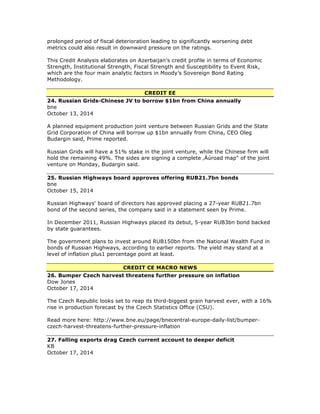 prolonged period of fiscal deterioration leading to significantly worsening debt
metrics could also result in downward pressure on the ratings.
This Credit Analysis elaborates on Azerbaijan’s credit profile in terms of Economic
Strength, Institutional Strength, Fiscal Strength and Susceptibility to Event Risk,
which are the four main analytic factors in Moody’s Sovereign Bond Rating
Methodology.
CREDIT EE
24. Russian Grids-Chinese JV to borrow $1bn from China annually
bne
October 13, 2014
A planned equipment production joint venture between Russian Grids and the State
Grid Corporation of China will borrow up $1bn annually from China, CEO Oleg
Budargin said, Prime reported.
Russian Grids will have a 51% stake in the joint venture, while the Chinese firm will
hold the remaining 49%. The sides are signing a complete ‚Äúroad map" of the joint
venture on Monday, Budargin said.
25. Russian Highways board approves offering RUB21.7bn bonds
bne
October 15, 2014
Russian Highways' board of directors has approved placing a 27-year RUB21.7bn
bond of the second series, the company said in a statement seen by Prime.
In December 2011, Russian Highways placed its debut, 5-year RUB3bn bond backed
by state guarantees.
The government plans to invest around RUB150bn from the National Wealth Fund in
bonds of Russian Highways, according to earlier reports. The yield may stand at a
level of inflation plus1 percentage point at least.
CREDIT CE MACRO NEWS
26. Bumper Czech harvest threatens further pressure on inflation
Dow Jones
October 17, 2014
The Czech Republic looks set to reap its third-biggest grain harvest ever, with a 16%
rise in production forecast by the Czech Statistics Office (CSU).
Read more here: http://www.bne.eu/page/bnecentral-europe-daily-list/bumper-
czech-harvest-threatens-further-pressure-inflation
27. Falling exports drag Czech current account to deeper deficit
KB
October 17, 2014
 