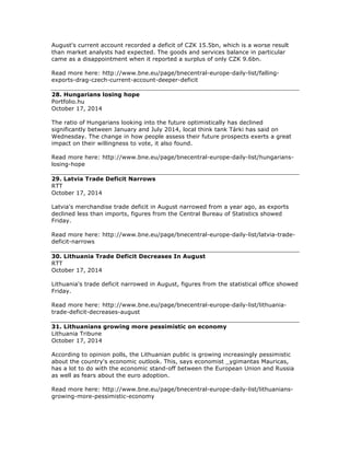 August's current account recorded a deficit of CZK 15.5bn, which is a worse result
than market analysts had expected. The goods and services balance in particular
came as a disappointment when it reported a surplus of only CZK 9.6bn.
Read more here: http://www.bne.eu/page/bnecentral-europe-daily-list/falling-
exports-drag-czech-current-account-deeper-deficit
28. Hungarians losing hope
Portfolio.hu
October 17, 2014
The ratio of Hungarians looking into the future optimistically has declined
significantly between January and July 2014, local think tank Tárki has said on
Wednesday. The change in how people assess their future prospects exerts a great
impact on their willingness to vote, it also found.
Read more here: http://www.bne.eu/page/bnecentral-europe-daily-list/hungarians-
losing-hope
29. Latvia Trade Deficit Narrows
RTT
October 17, 2014
Latvia's merchandise trade deficit in August narrowed from a year ago, as exports
declined less than imports, figures from the Central Bureau of Statistics showed
Friday.
Read more here: http://www.bne.eu/page/bnecentral-europe-daily-list/latvia-trade-
deficit-narrows
30. Lithuania Trade Deficit Decreases In August
RTT
October 17, 2014
Lithuania's trade deficit narrowed in August, figures from the statistical office showed
Friday.
Read more here: http://www.bne.eu/page/bnecentral-europe-daily-list/lithuania-
trade-deficit-decreases-august
31. Lithuanians growing more pessimistic on economy
Lithuania Tribune
October 17, 2014
According to opinion polls, the Lithuanian public is growing increasingly pessimistic
about the country's economic outlook. This, says economist _ygimantas Mauricas,
has a lot to do with the economic stand-off between the European Union and Russia
as well as fears about the euro adoption.
Read more here: http://www.bne.eu/page/bnecentral-europe-daily-list/lithuanians-
growing-more-pessimistic-economy
 