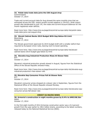 32. Polish data trade data joins the CEE August drop
Commerzbank
October 17, 2014
Trade and current-account data for Aug showed the same monthly drop that we
witnessed across the CEE: export growth turned negative (c.3%YoY), while import
growth also decelerated to just 1%; the trade and current-account balances for the
month registered wider deficits.
Read more here: http://www.bne.eu/page/bnecentral-europe-daily-list/polish-data-
trade-data-joins-cee-august-drop
33. Slovak Cabinet Backs 2015 Budget With Gap Below EU Limit
Bloomberg
October 17, 2014
The Slovak government approved its 2015 budget draft with a smaller deficit than
required by European Union rules, leaving room to boost spending.
Read more here: http://www.bne.eu/page/bnecentral-europe-daily-list/slovak-
cabinet-backs-2015-budget-gap-below-eu-limit
34. Slovakia Aug Industrial Production Rises At Slower Rate
RTT
October 17, 2014
Slovakia's industrial production growth slowed in August, figures from the Statistical
Office of the Slovak Republic showed Friday.
Read more here: http://www.bne.eu/page/bnecentral-europe-daily-list/slovakia-aug-
industrial-production-rises-slower-rate
35. Slovakia Sep Consumer Prices Fall At Slower Rate
RTT
October 17, 2014
Slovakia's consumer prices dropped at a slower rate in September, figures from the
Statistical Office of the Slovak Republic showed Monday.
Read more here: http://www.bne.eu/page/bnecentral-europe-daily-list/slovakia-sep-
consumer-prices-fall-slower-rate
CREDIT EA MACRO NEWS
36. Armenia's construction in eight months grows by 0.4% to AMD198.3bn
ARKA
October 17, 2014
In the first eight months of 2014 Armenias construction sector saw a 0.4 percent
growth from the year earlier to 198.3 billion drams, according to the latest numbers,
released today by the National Statistical Service (NSS).
 