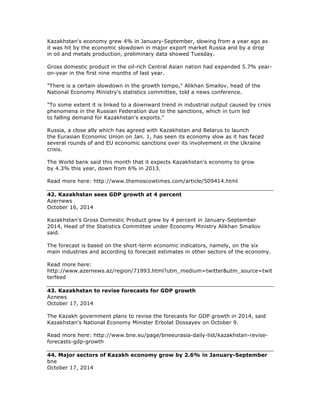 Kazakhstan's economy grew 4% in January-September, slowing from a year ago as
it was hit by the economic slowdown in major export market Russia and by a drop
in oil and metals production, preliminary data showed Tuesday.
Gross domestic product in the oil-rich Central Asian nation had expanded 5.7% year-
on-year in the first nine months of last year.
"There is a certain slowdown in the growth tempo," Alikhan Smailov, head of the
National Economy Ministry's statistics committee, told a news conference.
"To some extent it is linked to a downward trend in industrial output caused by crisis
phenomena in the Russian Federation due to the sanctions, which in turn led
to falling demand for Kazakhstan's exports."
Russia, a close ally which has agreed with Kazakhstan and Belarus to launch
the Eurasian Economic Union on Jan. 1, has seen its economy slow as it has faced
several rounds of and EU economic sanctions over its involvement in the Ukraine
crisis.
The World bank said this month that it expects Kazakhstan's economy to grow
by 4.3% this year, down from 6% in 2013.
Read more here: http://www.themoscowtimes.com/article/509414.html
42. Kazakhstan sees GDP growth at 4 percent
Azernews
October 16, 2014
Kazakhstan's Gross Domestic Product grew by 4 percent in January-September
2014, Head of the Statistics Committee under Economy Ministry Alikhan Smailov
said.
The forecast is based on the short-term economic indicators, namely, on the six
main industries and according to forecast estimates in other sectors of the economy.
Read more here:
http://www.azernews.az/region/71993.html?utm_medium=twitter&utm_source=twit
terfeed
43. Kazakhstan to revise forecasts for GDP growth
Aznews
October 17, 2014
The Kazakh government plans to revise the forecasts for GDP growth in 2014, said
Kazakhstan's National Economy Minister Erbolat Dossayev on October 9.
Read more here: http://www.bne.eu/page/bneeurasia-daily-list/kazakhstan-revise-
forecasts-gdp-growth
44. Major sectors of Kazakh economy grow by 2.6% in January-September
bne
October 17, 2014
 