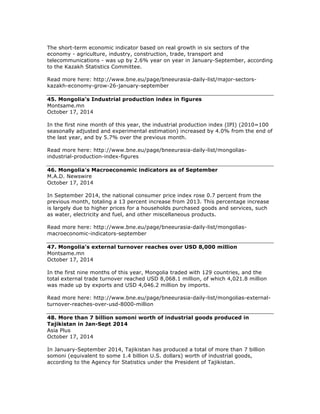 The short-term economic indicator based on real growth in six sectors of the
economy - agriculture, industry, construction, trade, transport and
telecommunications - was up by 2.6% year on year in January-September, according
to the Kazakh Statistics Committee.
Read more here: http://www.bne.eu/page/bneeurasia-daily-list/major-sectors-
kazakh-economy-grow-26-january-september
45. Mongolia's Industrial production index in figures
Montsame.mn
October 17, 2014
In the first nine month of this year, the industrial production index (IPI) (2010=100
seasonally adjusted and experimental estimation) increased by 4.0% from the end of
the last year, and by 5.7% over the previous month.
Read more here: http://www.bne.eu/page/bneeurasia-daily-list/mongolias-
industrial-production-index-figures
46. Mongolia's Macroeconomic indicators as of September
M.A.D. Newswire
October 17, 2014
In September 2014, the national consumer price index rose 0.7 percent from the
previous month, totaling a 13 percent increase from 2013. This percentage increase
is largely due to higher prices for a households purchased goods and services, such
as water, electricity and fuel, and other miscellaneous products.
Read more here: http://www.bne.eu/page/bneeurasia-daily-list/mongolias-
macroeconomic-indicators-september
47. Mongolia's external turnover reaches over USD 8,000 million
Montsame.mn
October 17, 2014
In the first nine months of this year, Mongolia traded with 129 countries, and the
total external trade turnover reached USD 8,068.1 million, of which 4,021.8 million
was made up by exports and USD 4,046.2 million by imports.
Read more here: http://www.bne.eu/page/bneeurasia-daily-list/mongolias-external-
turnover-reaches-over-usd-8000-million
48. More than 7 billion somoni worth of industrial goods produced in
Tajikistan in Jan-Sept 2014
Asia Plus
October 17, 2014
In January-September 2014, Tajikistan has produced a total of more than 7 billion
somoni (equivalent to some 1.4 billion U.S. dollars) worth of industrial goods,
according to the Agency for Statistics under the President of Tajikistan.
 