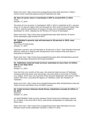Read more here: http://www.bne.eu/page/bneeurasia-daily-list/more-7-billion-
somoni-worth-industrial-goods-produced-tajikistan-jan-sept
49. Non-oil sector share in Azerbaijan's GDP to exceed 65% in 2015
Trend
October 17, 2014
The share of non-oil sector in Azerbaijan's GDP in 2015 is predicted at 65.1 percent,
which is 5.5 percent higher than the forecasts for 2014 and 8.5 percent higher than
in 2013, said the presentation of projects of state and consolidated budget of
Azerbaijan for 2015, released by the Ministry of Finance of Azerbaijan.
Read more here: http://www.bne.eu/page/bneeurasia-daily-list/non-oil-sector-
share-azerbaijans-gdp-exceed-65-2015
50. Tajikistan's poverty rate will decrease to 30 percent in 2015, says
president
The Times of Central Asia
October 17, 2014
Tajikistan's poverty rate will decrease to 30 percent in 2015, Tajik President Emomali
Rahmon noted at a meeting with entrepreneurs and investors that took place in
Dushanbe on October 14.
Read more here: http://www.bne.eu/page/bneeurasia-daily-list/tajikistans-poverty-
rate-will-decrease-30-percent-2015-says-president
51. Tajikistans external trade turnover estimated at more than 4.3 billion
USD in Jan-Sept 2014
Asia Plus
October 17, 2014
Over the first nine months of this year, the external trade turnover of Tajikistan,
including electrical power and natural gas, has amounted to more than 4.3 billion
U.S. dollars, which was 112.8 percent of the January-September 2013 level or 489.1
million USD more, according the Agency for Statistics under the President of
Tajikistan.
Read more here: http://www.bne.eu/page/bneeurasia-daily-list/tajikistans-external-
trade-turnover-estimated-more-43-billion-usd-jan
52. Trade turnover between South Korea, Uzbekistan exceeds $1 billion in
H1 2014
AKIpress
October 17, 2014
UZ-SOUTHKOREA Trade turnover between South Korea and Uzbekistan reached
$1.14 billion in the first half of 2014, said Korean Ambassador to Uzbekistan Lee
Wook-heon.
Read more here: http://www.bne.eu/page/bneeurasia-daily-list/trade-turnover-
between-south-korea-uzbekistan-exceeds-1-billion-h1-2014
 